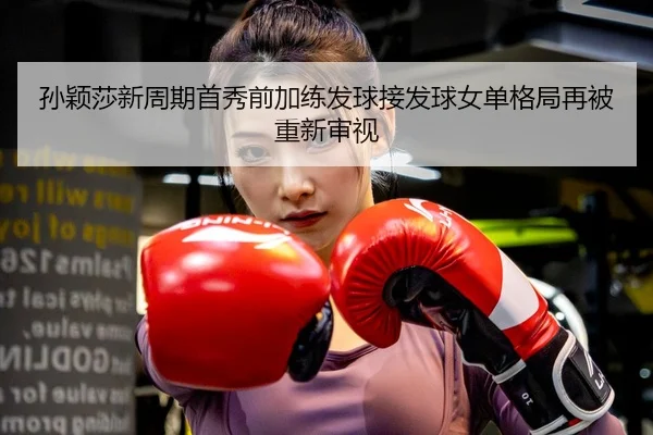孙颖莎新周期首秀前加练发球接发球女单格局再被重新审视