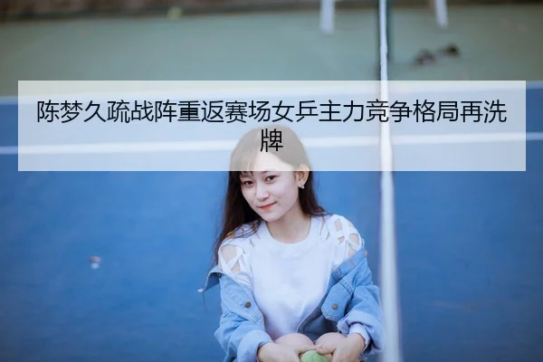 陈梦久疏战阵重返赛场女乒主力竞争格局再洗牌