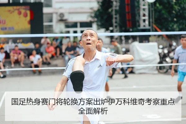 国足热身赛门将轮换方案出炉伊万科维奇考察重点全面解析